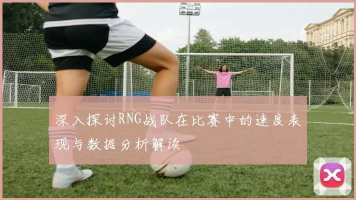 深入探讨RNG战队在比赛中的速度表现与数据分析解读