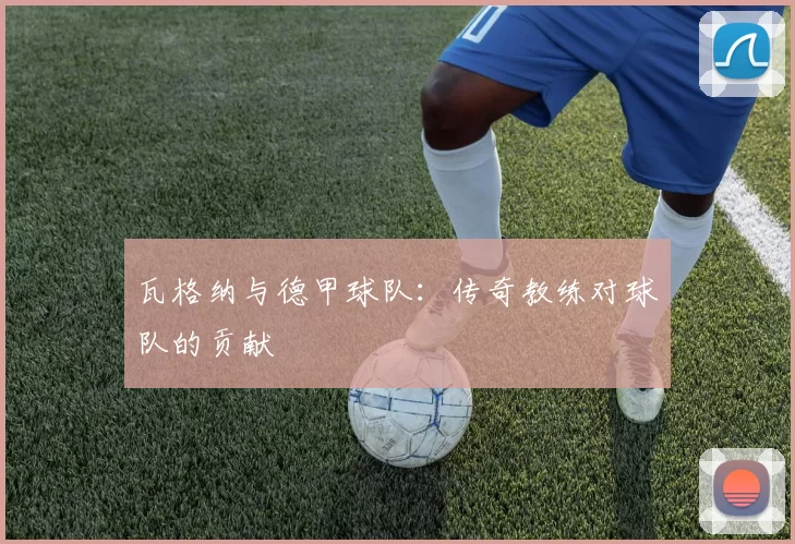 瓦格纳与德甲球队：传奇教练对球队的贡献