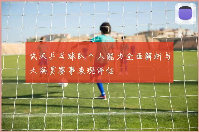 武汉乒乓球队个人能力全面解析与大满贯赛事表现评估