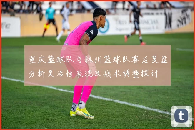 重庆篮球队与杭州篮球队赛后复盘分析灵活性表现及战术调整探讨