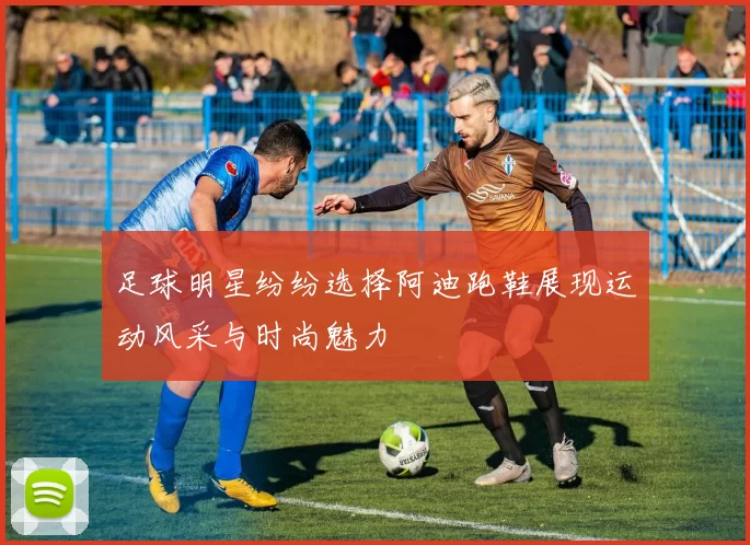 足球明星纷纷选择阿迪跑鞋展现运动风采与时尚魅力