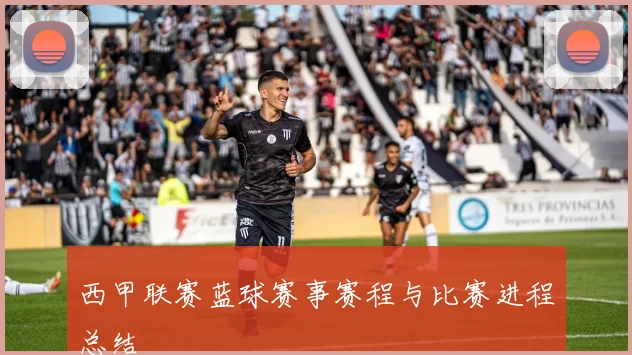 西甲联赛蓝球赛事赛程与比赛进程总结