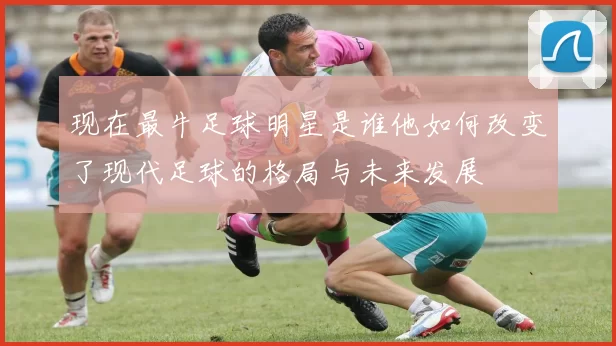 现在最牛足球明星是谁他如何改变了现代足球的格局与未来发展