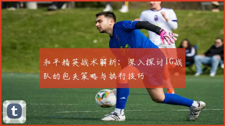 和平精英战术解析：深入探讨IG战队的包夹策略与执行技巧