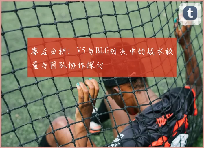 赛后分析：V5与BLG对决中的战术较量与团队协作探讨