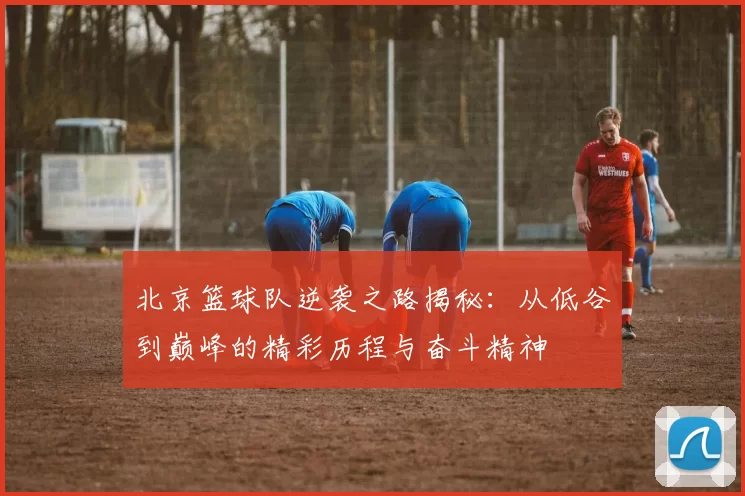 北京篮球队逆袭之路揭秘：从低谷到巅峰的精彩历程与奋斗精神
