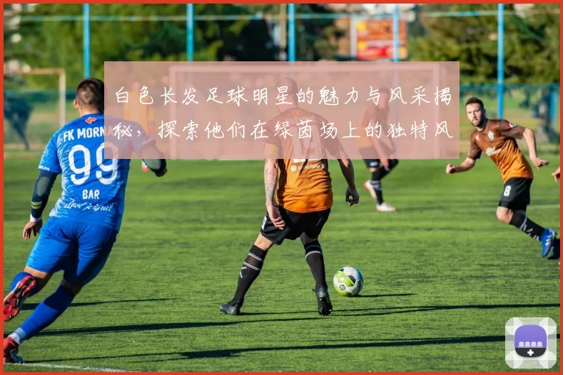 白色长发足球明星的魅力与风采揭秘，探索他们在绿茵场上的独特风格与个性