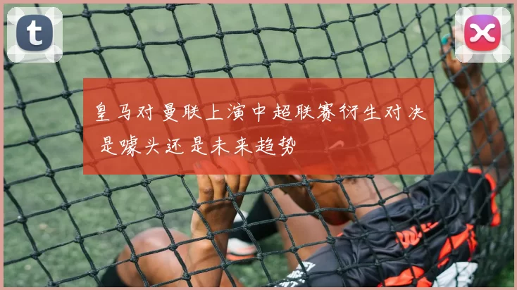 皇马对曼联上演中超联赛衍生对决 是噱头还是未来趋势
