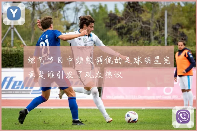 综艺节目中频频调侃的足球明星究竟是谁引发了观众热议