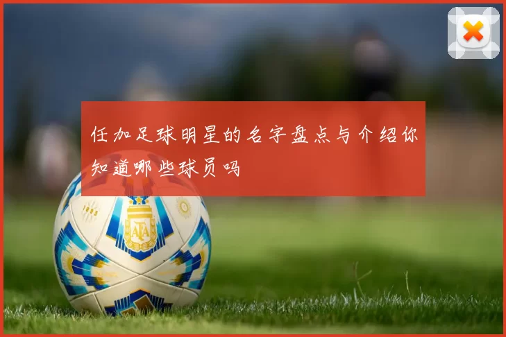 任加足球明星的名字盘点与介绍你知道哪些球员吗