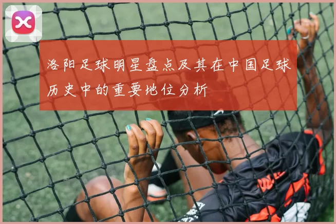洛阳足球明星盘点及其在中国足球历史中的重要地位分析
