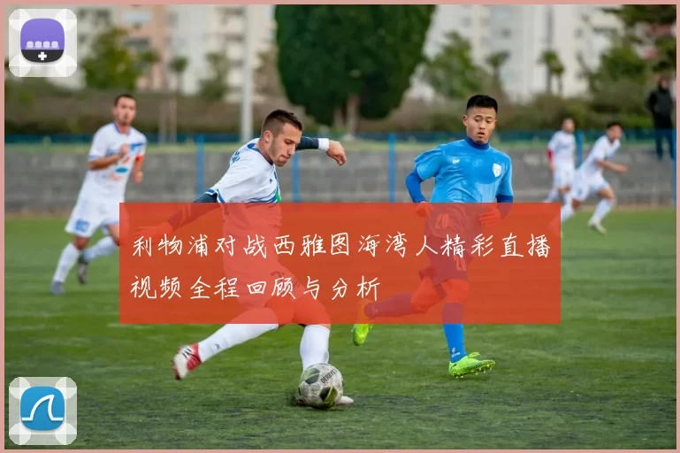 利物浦对战西雅图海湾人精彩直播视频全程回顾与分析