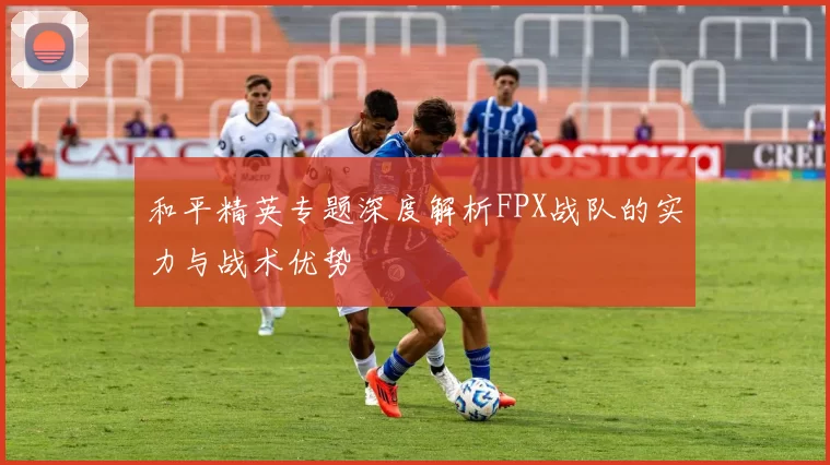 和平精英专题深度解析FPX战队的实力与战术优势